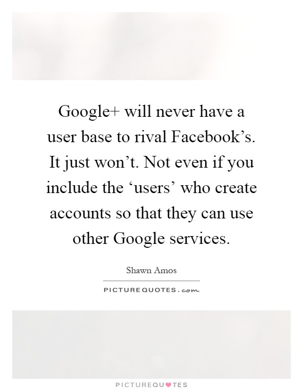 Google  will never have a user base to rival Facebook's. It just won't. Not even if you include the ‘users' who create accounts so that they can use other Google services Picture Quote #1
