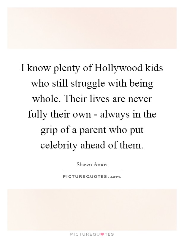 I know plenty of Hollywood kids who still struggle with being whole. Their lives are never fully their own - always in the grip of a parent who put celebrity ahead of them Picture Quote #1