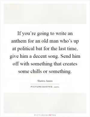 If you’re going to write an anthem for an old man who’s up at political bat for the last time, give him a decent song. Send him off with something that creates some chills or something Picture Quote #1