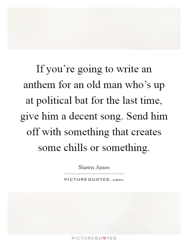 If you're going to write an anthem for an old man who's up at political bat for the last time, give him a decent song. Send him off with something that creates some chills or something Picture Quote #1