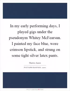In my early performing days, I played gigs under the pseudonym Whitey McFearsun. I painted my face blue, wore crimson lipstick, and strung on some tight silver latex pants Picture Quote #1