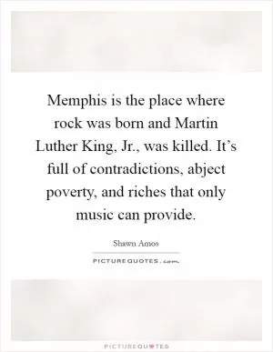 Memphis is the place where rock was born and Martin Luther King, Jr., was killed. It’s full of contradictions, abject poverty, and riches that only music can provide Picture Quote #1