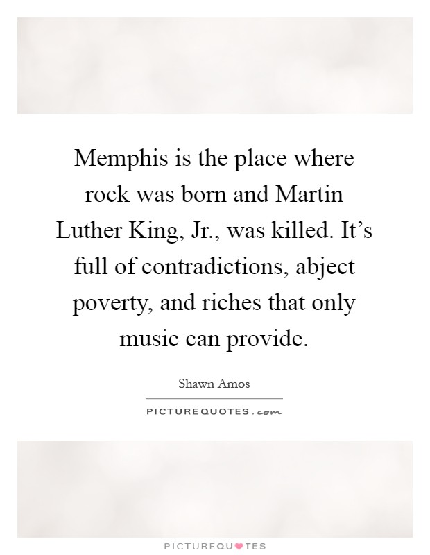 Memphis is the place where rock was born and Martin Luther King, Jr., was killed. It's full of contradictions, abject poverty, and riches that only music can provide Picture Quote #1