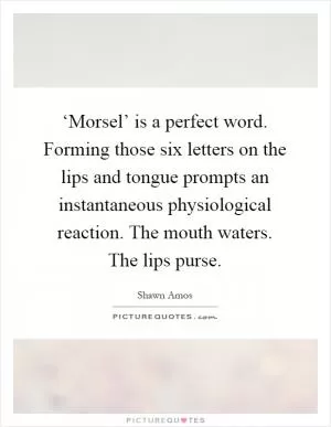 ‘Morsel’ is a perfect word. Forming those six letters on the lips and tongue prompts an instantaneous physiological reaction. The mouth waters. The lips purse Picture Quote #1