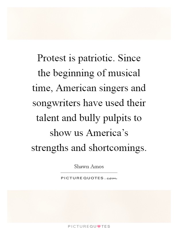 Protest is patriotic. Since the beginning of musical time, American singers and songwriters have used their talent and bully pulpits to show us America's strengths and shortcomings Picture Quote #1