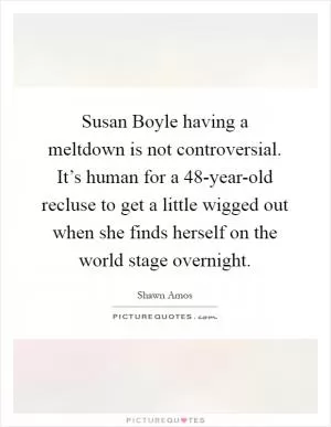 Susan Boyle having a meltdown is not controversial. It’s human for a 48-year-old recluse to get a little wigged out when she finds herself on the world stage overnight Picture Quote #1