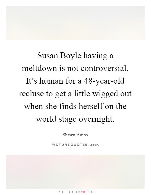 Susan Boyle having a meltdown is not controversial. It's human for a 48-year-old recluse to get a little wigged out when she finds herself on the world stage overnight Picture Quote #1