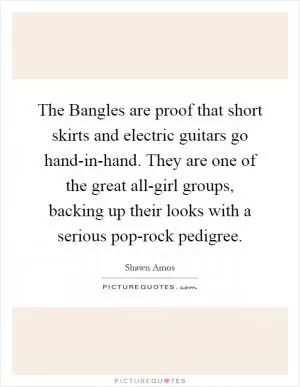The Bangles are proof that short skirts and electric guitars go hand-in-hand. They are one of the great all-girl groups, backing up their looks with a serious pop-rock pedigree Picture Quote #1