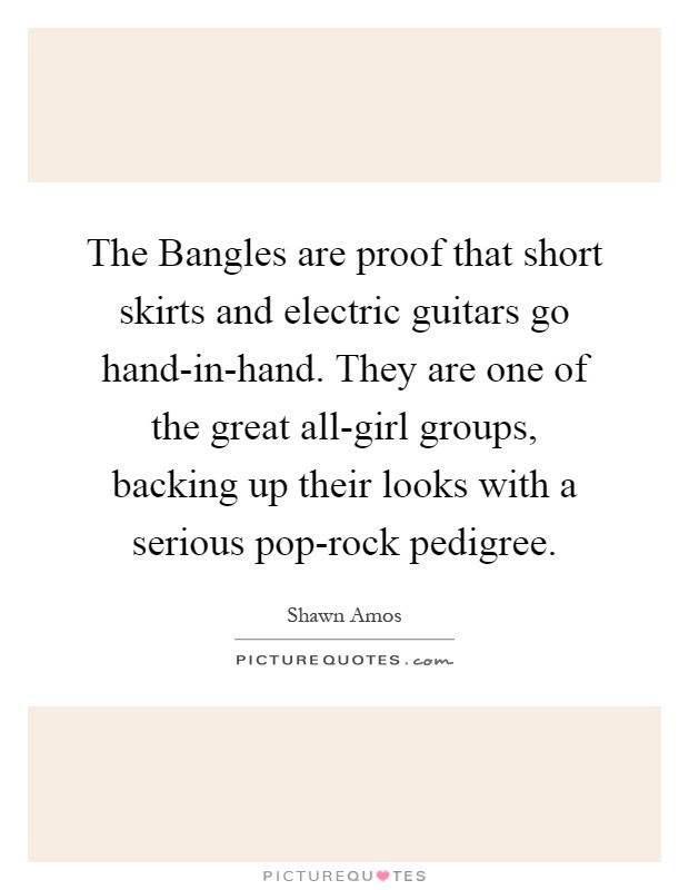 The Bangles are proof that short skirts and electric guitars go hand-in-hand. They are one of the great all-girl groups, backing up their looks with a serious pop-rock pedigree Picture Quote #1