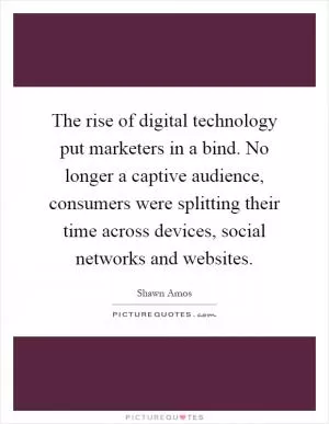 The rise of digital technology put marketers in a bind. No longer a captive audience, consumers were splitting their time across devices, social networks and websites Picture Quote #1