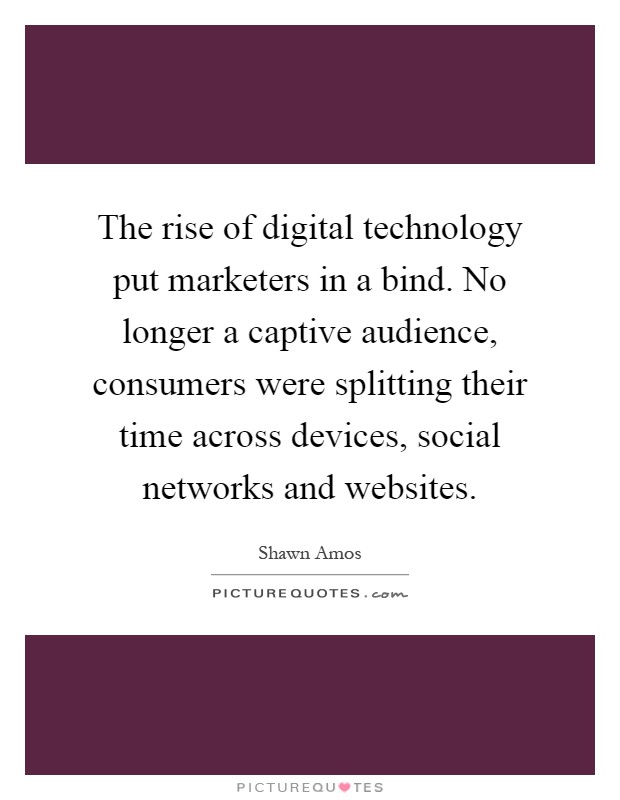 The rise of digital technology put marketers in a bind. No longer a captive audience, consumers were splitting their time across devices, social networks and websites Picture Quote #1