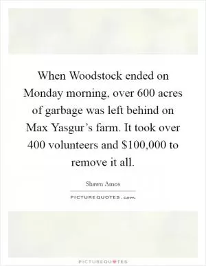 When Woodstock ended on Monday morning, over 600 acres of garbage was left behind on Max Yasgur’s farm. It took over 400 volunteers and $100,000 to remove it all Picture Quote #1