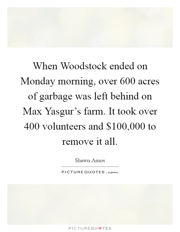 When Woodstock ended on Monday morning, over 600 acres of garbage was left behind on Max Yasgur's farm. It took over 400 volunteers and $100,000 to remove it all Picture Quote #1