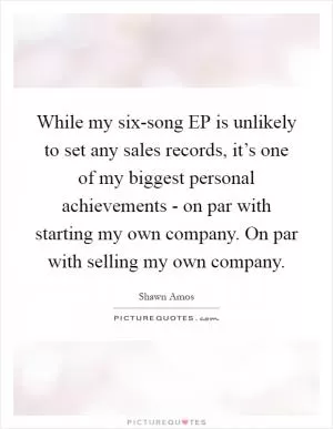 While my six-song EP is unlikely to set any sales records, it’s one of my biggest personal achievements - on par with starting my own company. On par with selling my own company Picture Quote #1