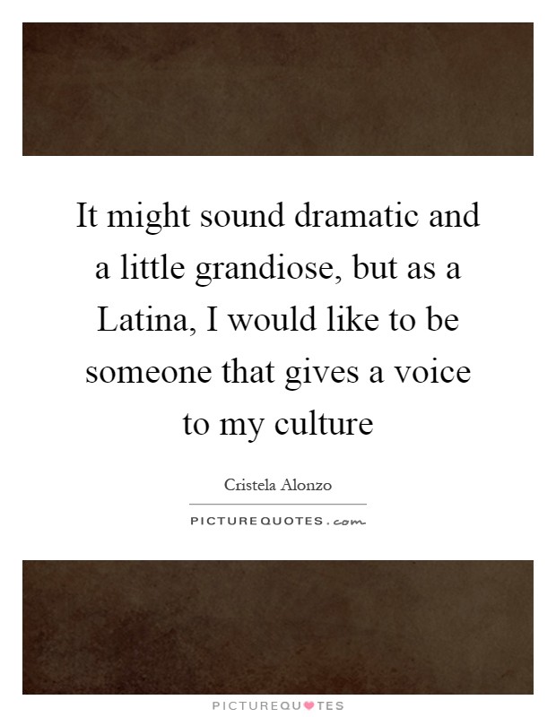 It might sound dramatic and a little grandiose, but as a Latina, I would like to be someone that gives a voice to my culture Picture Quote #1