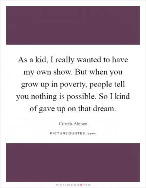 As a kid, I really wanted to have my own show. But when you grow up in poverty, people tell you nothing is possible. So I kind of gave up on that dream Picture Quote #1