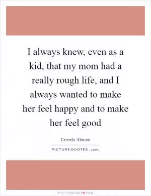 I always knew, even as a kid, that my mom had a really rough life, and I always wanted to make her feel happy and to make her feel good Picture Quote #1