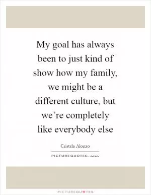 My goal has always been to just kind of show how my family, we might be a different culture, but we’re completely like everybody else Picture Quote #1