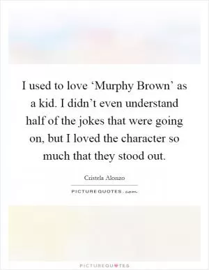 I used to love ‘Murphy Brown’ as a kid. I didn’t even understand half of the jokes that were going on, but I loved the character so much that they stood out Picture Quote #1
