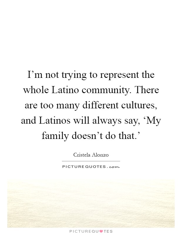 I'm not trying to represent the whole Latino community. There are too many different cultures, and Latinos will always say, ‘My family doesn't do that.' Picture Quote #1
