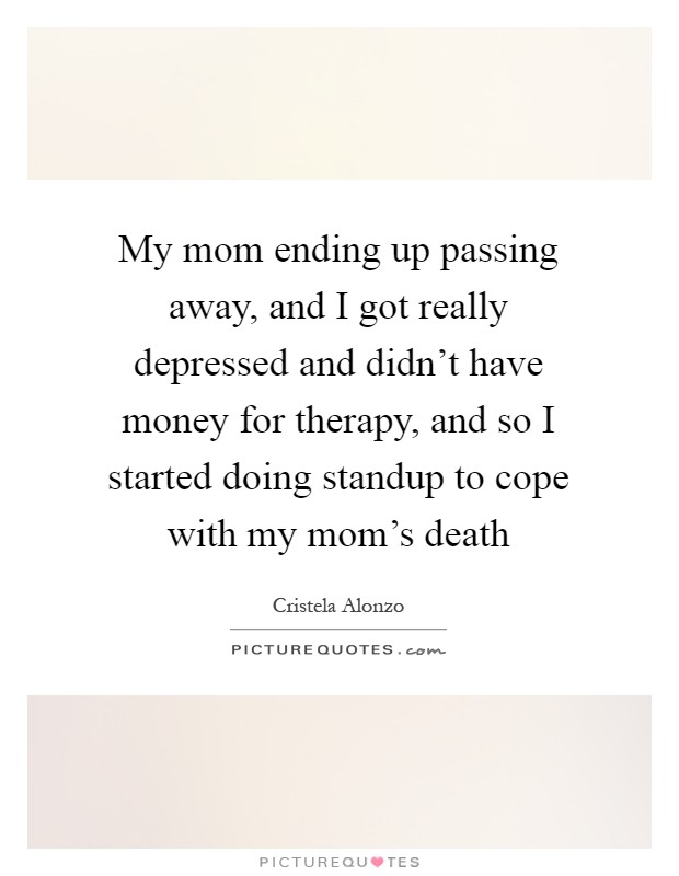 My mom ending up passing away, and I got really depressed and didn't have money for therapy, and so I started doing standup to cope with my mom's death Picture Quote #1