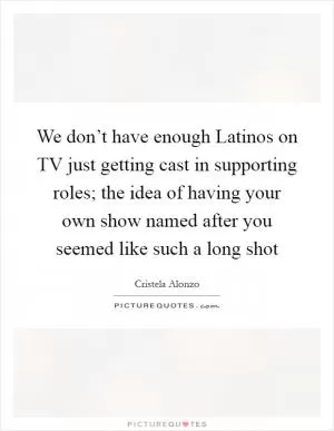 We don’t have enough Latinos on TV just getting cast in supporting roles; the idea of having your own show named after you seemed like such a long shot Picture Quote #1