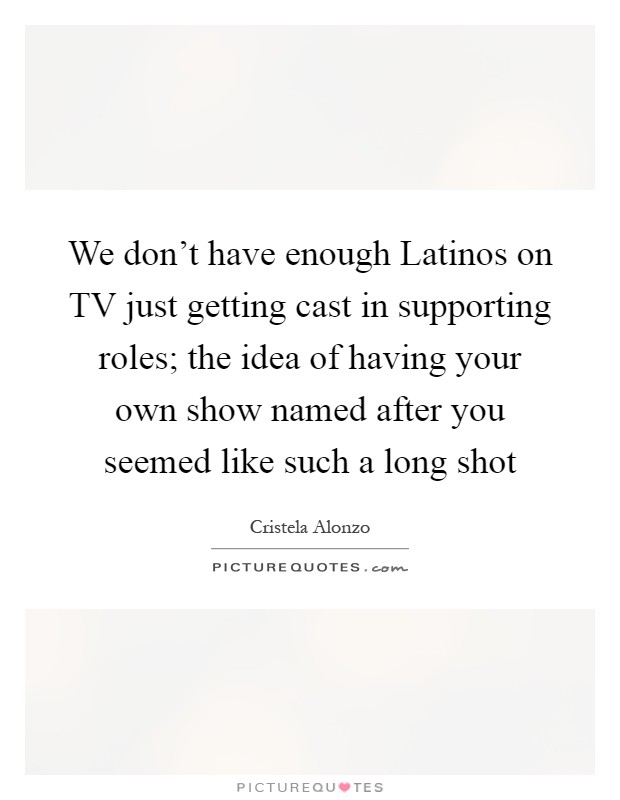We don't have enough Latinos on TV just getting cast in supporting roles; the idea of having your own show named after you seemed like such a long shot Picture Quote #1