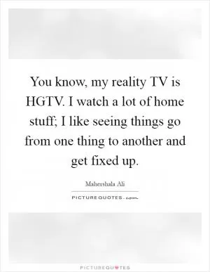 You know, my reality TV is HGTV. I watch a lot of home stuff; I like seeing things go from one thing to another and get fixed up Picture Quote #1
