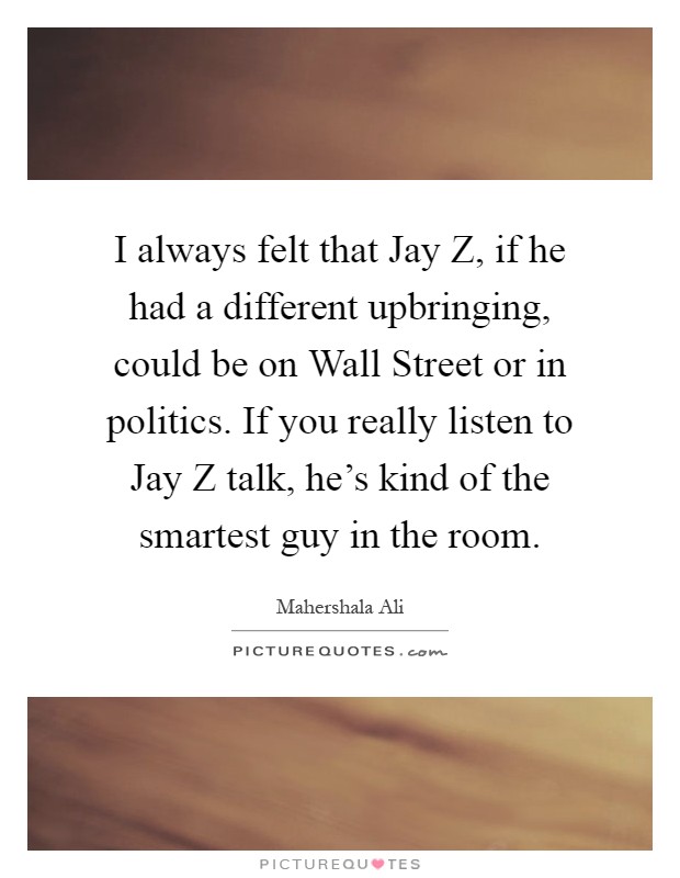 I always felt that Jay Z, if he had a different upbringing, could be on Wall Street or in politics. If you really listen to Jay Z talk, he's kind of the smartest guy in the room Picture Quote #1