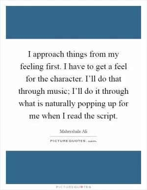 I approach things from my feeling first. I have to get a feel for the character. I’ll do that through music; I’ll do it through what is naturally popping up for me when I read the script Picture Quote #1