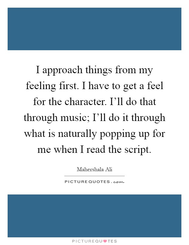 I approach things from my feeling first. I have to get a feel for the character. I'll do that through music; I'll do it through what is naturally popping up for me when I read the script Picture Quote #1