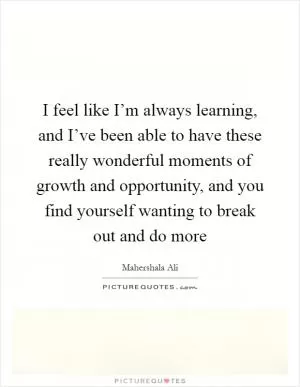 I feel like I’m always learning, and I’ve been able to have these really wonderful moments of growth and opportunity, and you find yourself wanting to break out and do more Picture Quote #1