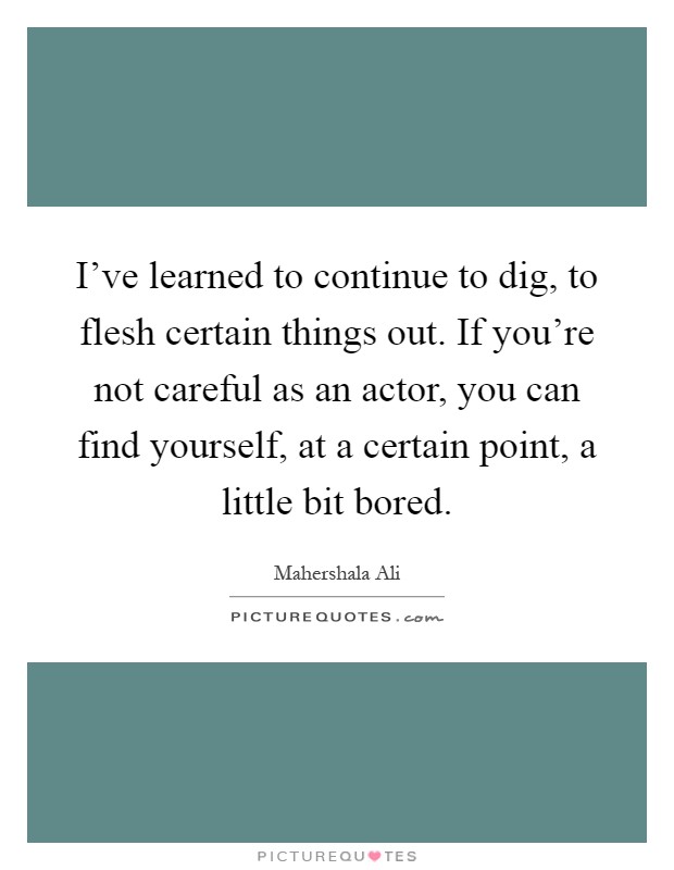 I've learned to continue to dig, to flesh certain things out. If you're not careful as an actor, you can find yourself, at a certain point, a little bit bored Picture Quote #1