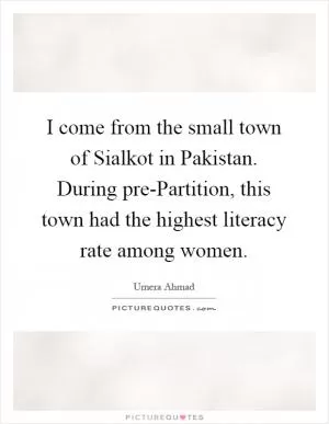 I come from the small town of Sialkot in Pakistan. During pre-Partition, this town had the highest literacy rate among women Picture Quote #1