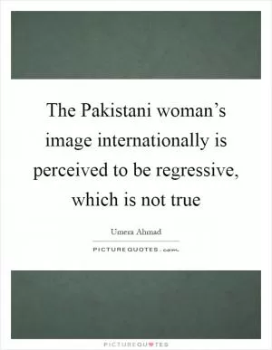 The Pakistani woman’s image internationally is perceived to be regressive, which is not true Picture Quote #1