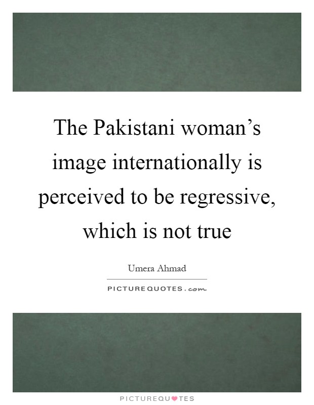 The Pakistani woman's image internationally is perceived to be regressive, which is not true Picture Quote #1