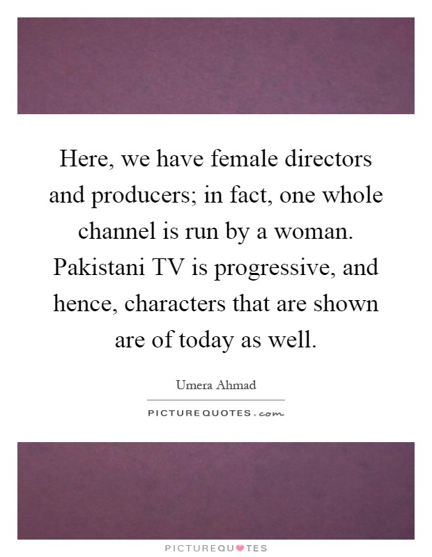 Here, we have female directors and producers; in fact, one whole channel is run by a woman. Pakistani TV is progressive, and hence, characters that are shown are of today as well Picture Quote #1