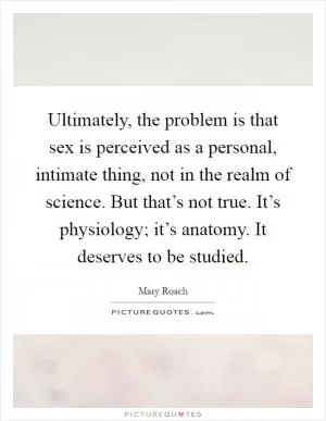 Ultimately, the problem is that sex is perceived as a personal, intimate thing, not in the realm of science. But that’s not true. It’s physiology; it’s anatomy. It deserves to be studied Picture Quote #1