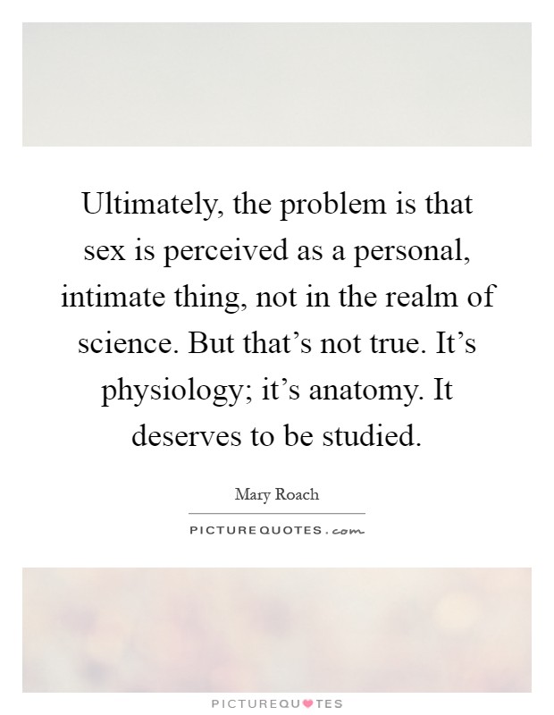 Ultimately, the problem is that sex is perceived as a personal, intimate thing, not in the realm of science. But that's not true. It's physiology; it's anatomy. It deserves to be studied Picture Quote #1