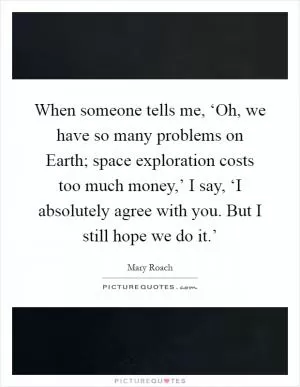 When someone tells me, ‘Oh, we have so many problems on Earth; space exploration costs too much money,’ I say, ‘I absolutely agree with you. But I still hope we do it.’ Picture Quote #1