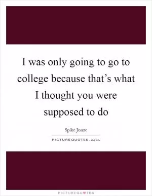 I was only going to go to college because that’s what I thought you were supposed to do Picture Quote #1