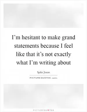I’m hesitant to make grand statements because I feel like that it’s not exactly what I’m writing about Picture Quote #1