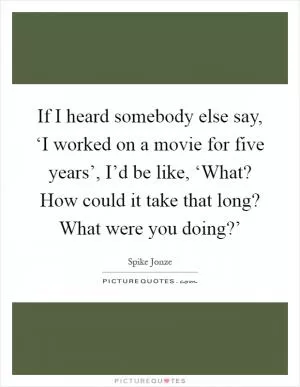 If I heard somebody else say, ‘I worked on a movie for five years’, I’d be like, ‘What? How could it take that long? What were you doing?’ Picture Quote #1