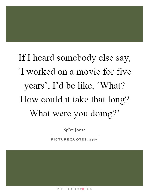 If I heard somebody else say, ‘I worked on a movie for five years', I'd be like, ‘What? How could it take that long? What were you doing?' Picture Quote #1