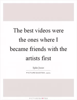 The best videos were the ones where I became friends with the artists first Picture Quote #1