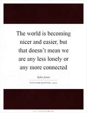 The world is becoming nicer and easier, but that doesn’t mean we are any less lonely or any more connected Picture Quote #1