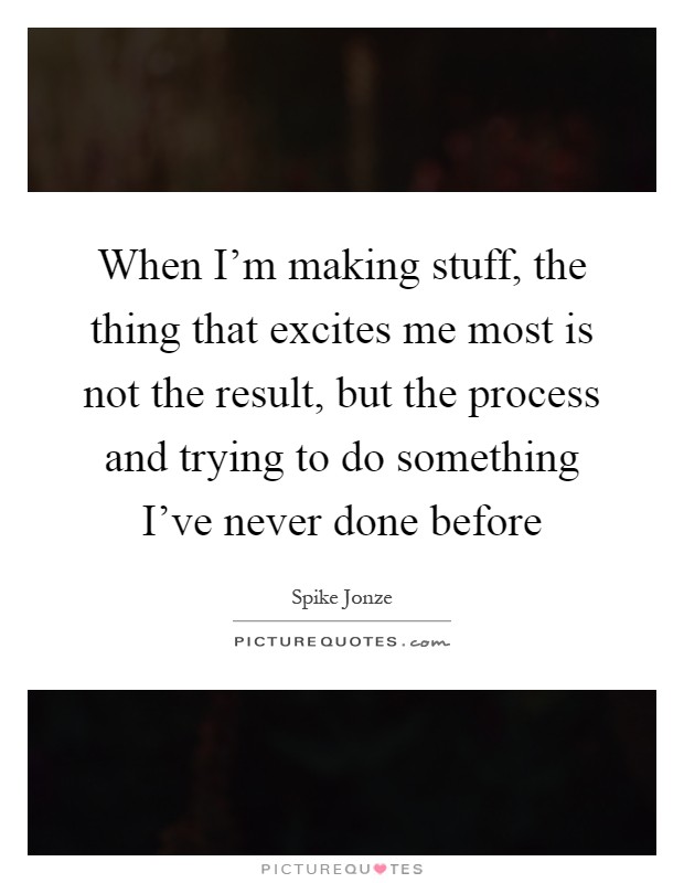 When I'm making stuff, the thing that excites me most is not the result, but the process and trying to do something I've never done before Picture Quote #1