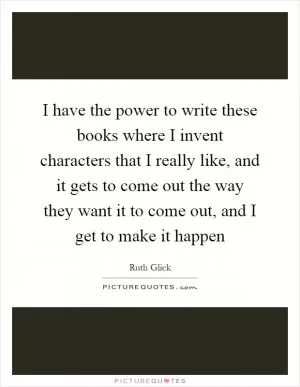 I have the power to write these books where I invent characters that I really like, and it gets to come out the way they want it to come out, and I get to make it happen Picture Quote #1