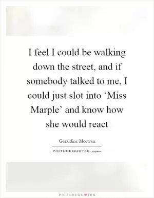 I feel I could be walking down the street, and if somebody talked to me, I could just slot into ‘Miss Marple’ and know how she would react Picture Quote #1