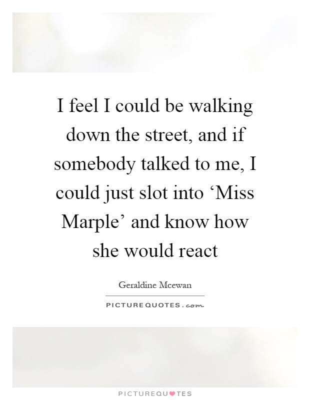 I feel I could be walking down the street, and if somebody talked to me, I could just slot into ‘Miss Marple' and know how she would react Picture Quote #1